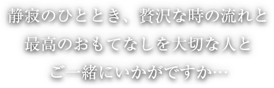 静寂のひととき、贅沢な時の流れと最高のおもてなしを大切な人とご一緒にいかがですか…