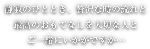 静寂のひととき、贅沢な時の流れと最高のおもてなしを大切な人とご一緒にいかがですか…